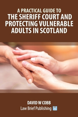 A Practical Guide to the Sheriff Court and Protecting Vulnerable Adults in Scotland by Cobb, David