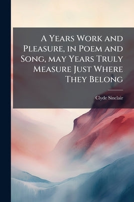 A Years Work and Pleasure, in Poem and Song, may Years Truly Measure Just Where They Belong by Sinclair, Clyde