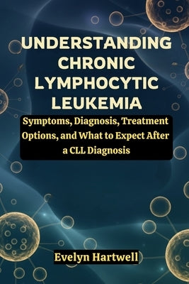 Understanding Chronic Lymphocytic Leukemia: Symptoms, Diagnosis, Treatment Options, and What to Expect After a CLL Diagnosis by Hartwell, Evelyn