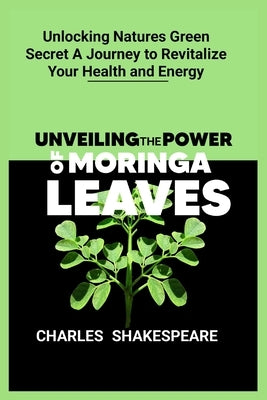 Unveiling the power of moringa leaves: Unlocking Natures Green Secret A Journey to Revitalize Your Health and Energy by Shakespeare, Charles