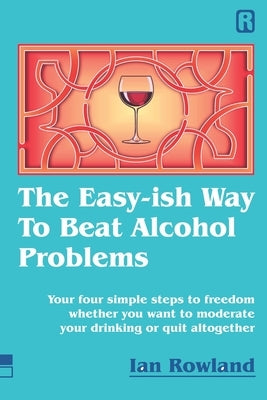 The Easy-ish Way To Beat Alcohol Problems: Your four simple steps to freedom whether you want to moderate your drinking or quit altogether by Rowland, Ian