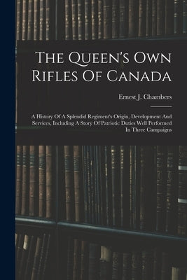 The Queen's Own Rifles Of Canada: A History Of A Splendid Regiment's Origin, Development And Services, Including A Story Of Patriotic Duties Well Perf by Chambers, Ernest J. 1862-1925