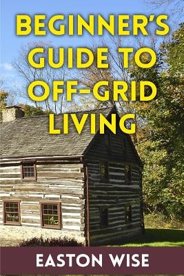 Beginner's Guide To Off-Grid Living by Wise, Easton