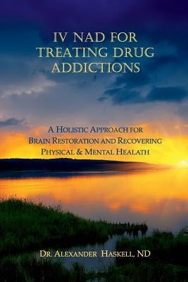 IV NAD for Treating Drug Addictions: A Holistic Approach for Brain Restoration and Recovering Physical & Mental Health by Haskell Nd, Alexander