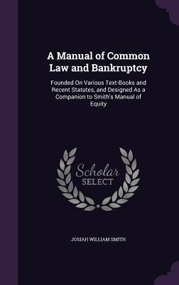 A Manual of Common Law and Bankruptcy: Founded On Various Text-Books and Recent Statutes, and Designed As a Companion to Smith's Manual of Equity by Smith, Josiah William