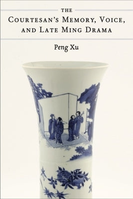 The Courtesan's Memory, Voice, and Late Ming Drama by Xu, Peng