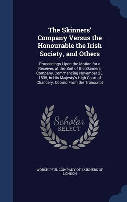 The Skinners' Company Versus the Honourable the Irish Society, and Others: Proceedings Upon the Motion for a Receiver, at the Suit of the Skinners' Co by Worshipful Company of Skinners of London