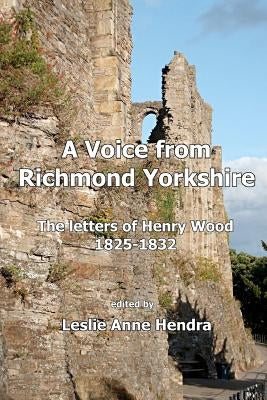 A Voice from Richmond Yorkshire: The Letters of Henry Wood, 1825-1832 by Hendra, Leslie Anne