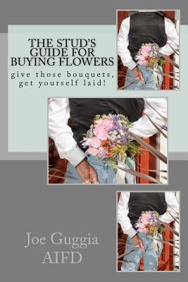 The Stud's Guide For Buying Flowers: ....give those bouquets, get yourself laid! by Guggia, Joe