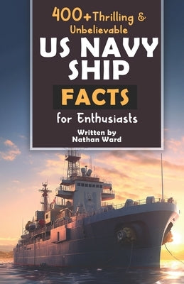 400+ Riveting & Unbelievable US Navy Ship Facts for Enthusiasts: Explore Maritime Legends, Naval Maneuvers, Cutting-Edge Technology & Much More! (The by Ward, Nathan