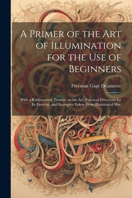 A Primer of the art of Illumination for the use of Beginners: With a Rudimentary Treatise on the art, Practical Directions for its Exercise, and Examp by DeLamotte, Freeman Gage