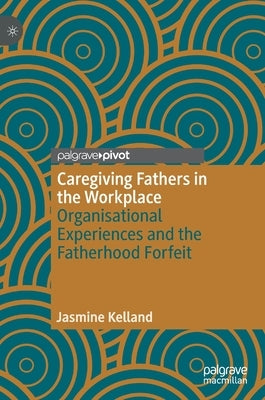 Caregiving Fathers in the Workplace: Organisational Experiences and the Fatherhood Forfeit by Kelland, Jasmine