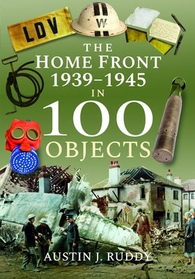 The Home Front 1939 -1945 in 100 Objects by Ruddy, Austin J.