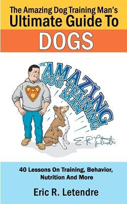 The Amazing Dog Training Man's Ultimate Guide To Dogs: 40 Lessons On Training, Behavior, Nutrition And More by Letendre, Eric R.