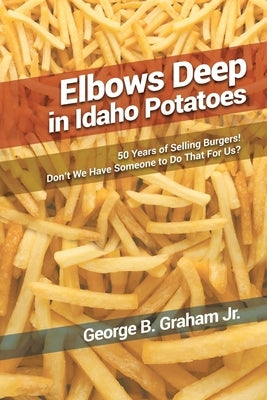 Elbows Deep in Idaho Potatoes: 50 Years of Selling Burgers! Don't We Have Someone to Do That for Us? by Graham, George B., Jr.