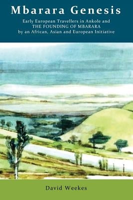 Mbarara Genesis: Early European Travellers in Ankole and the Founding of Mbarara by an African, Asian and European Initiative by Weekes, David