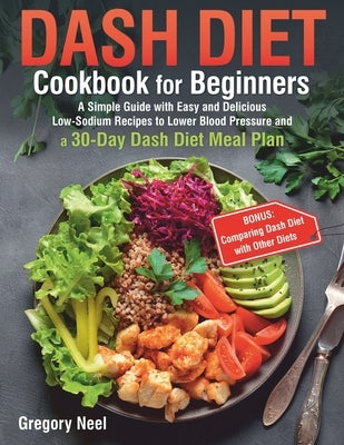 Dash Diet Cookbook for Beginners: A Simple Guide with Easy and Delicious Low-Sodium Recipes to Lower Blood Pressure and a 30-Day Dash Diet Meal Plan by Neel, Gregory