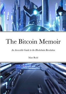 The Bitcoin Memoir: An Accessible Guide to the Blockchain Revolution by Reid, Matt
