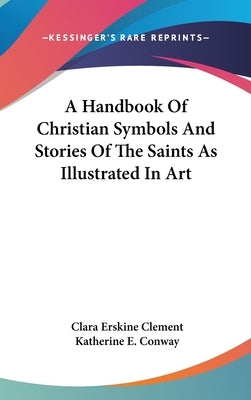 A Handbook Of Christian Symbols And Stories Of The Saints As Illustrated In Art by Clement, Clara Erskine