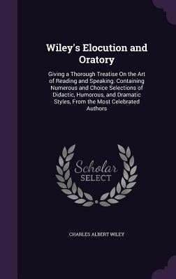 Wiley's Elocution and Oratory: Giving a Thorough Treatise On the Art of Reading and Speaking. Containing Numerous and Choice Selections of Didactic, by Wiley, Charles Albert