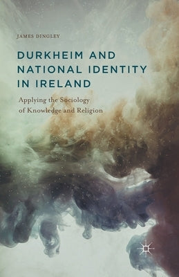 Durkheim and National Identity in Ireland: Applying the Sociology of Knowledge and Religion by Dingley, J.