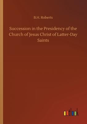 Succession in the Presidency of the Church of Jesus Christ of Latter-Day Saints by Roberts, B. H.