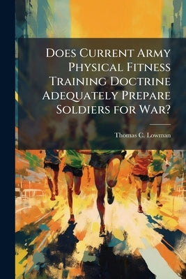 Does Current Army Physical Fitness Training Doctrine Adequately Prepare Soldiers for War? by Lowman, Thomas C.
