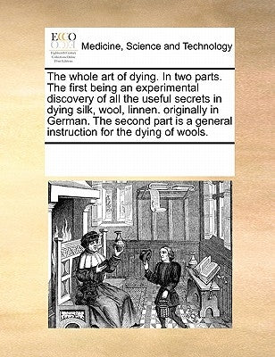 The Whole Art of Dying. in Two Parts. the First Being an Experimental Discovery of All the Useful Secrets in Dying Silk, Wool, Linnen. Originally in G by Multiple Contributors