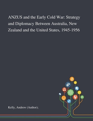ANZUS and the Early Cold War: Strategy and Diplomacy Between Australia, New Zealand and the United States, 1945-1956 by Kelly, Andrew (author)