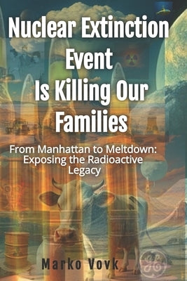 Nuclear Extinction Event Is Killing Our Families: From Manhattan to Meltdown: Exposing the Radioactive Legacy by Vovk, Marko E.