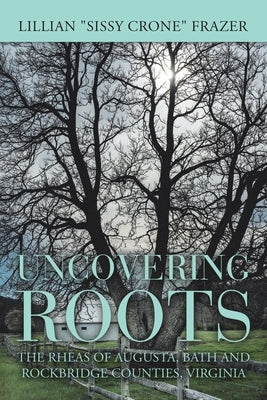 Uncovering Roots: The Rheas of Augusta, Bath and Rockbridge Counties, Virginia by Frazer, Lillian