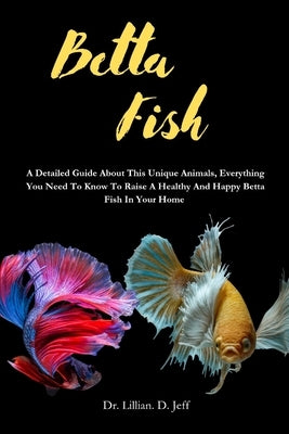 Betta Fish: A Detailed Guide About This Unique Animals, Everything You Need To Know To Raise A Healthy And Happy Betta Fish In Your Home by Jeff, Lillian D.