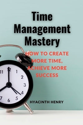 Time Management Mastery: How to Create More Time, Achieve More Success. by Henry, Hyacinth