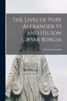 The Lives of Pope Alexander VI and His Son C誑ar Borgia by Gordon, Alexander