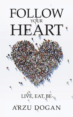 Follow Your Heart: Live, Eat, Be by Dogan, Arzu