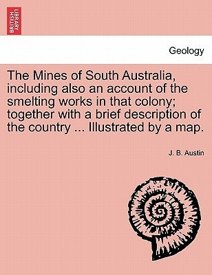 The Mines of South Australia, Including Also an Account of the Smelting Works in That Colony; Together with a Brief Description of the Country ... Ill by Austin, J. B.
