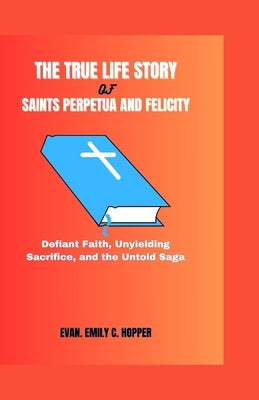 The True Life Story of Saints Perpetua and Felicity: Defiant Faith, Unyielding Sacrifice, and the Untold Saga by C. Hopper, Evan Emily