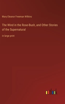 The Wind in the Rose-Bush, and Other Stories of the Supernatural: in large print by Wilkins, Mary Eleanor Freeman