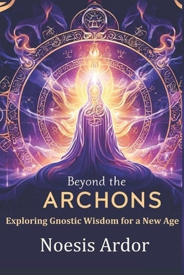 Beyond the Archons: Exploring Gnostic Wisdom for a New Age by Ardor, Noesis