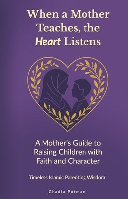 When a Mother Teaches, the Heart Listens: A Mother's Guide to Raising Children with Faith and Character Timeless Islamic Parenting Wisdom by Putman, Chadia