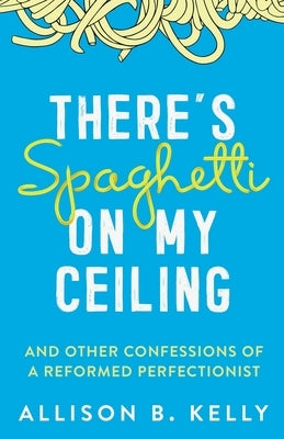 There's Spaghetti on My Ceiling: And Other Confessions of a Reformed Perfectionist by Kelly, Allison B.
