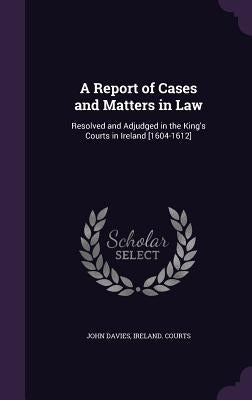 A Report of Cases and Matters in Law: Resolved and Adjudged in the King's Courts in Ireland [1604-1612] by Davies, John