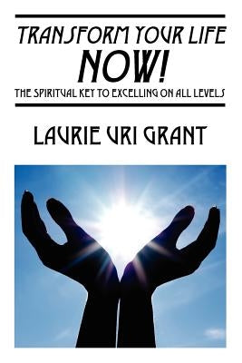 Transform Your Life NOW!: The Spiritual KEY to Excelling on All Levels by Uri Grant, Laurie