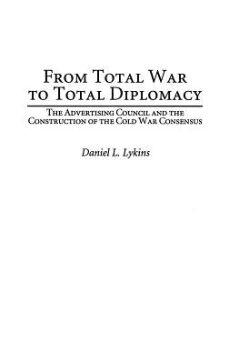 From Total War to Total Diplomacy: The Advertising Council and the Construction of the Cold War Consensus by Lykins, Daniel