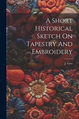 A Short Historical Sketch On Tapestry And Embroidery by Getz, J.