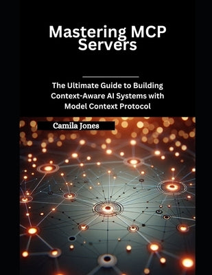 Mastering MCP Servers: The Ultimate Guide to Building Context-Aware AI Systems with Model Context Protocol by Jones, Camila