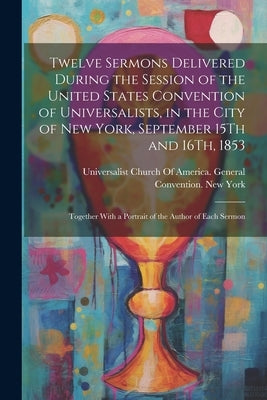 Twelve Sermons Delivered During the Session of the United States Convention of Universalists, in the City of New York, September 15Th and 16Th, 1853: by Universalist Church of America General