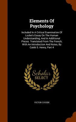 Elements Of Psychology: Included In A Critical Examination Of Locke's Essay On The Human Understanding, And In Additional Pieces. Translated F by Cousin, Victor