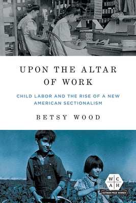 Upon the Altar of Work: Child Labor and the Rise of a New American Sectionalism by Wood, Betsy