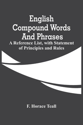 English Compound Words And Phrases; A Reference List, With Statement Of Principles And Rules by Horace Teall, F.